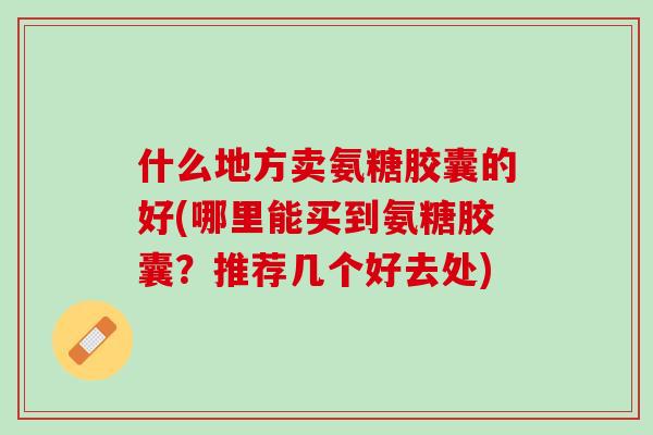 什么地方卖氨糖胶囊的好(哪里能买到氨糖胶囊？推荐几个好去处)