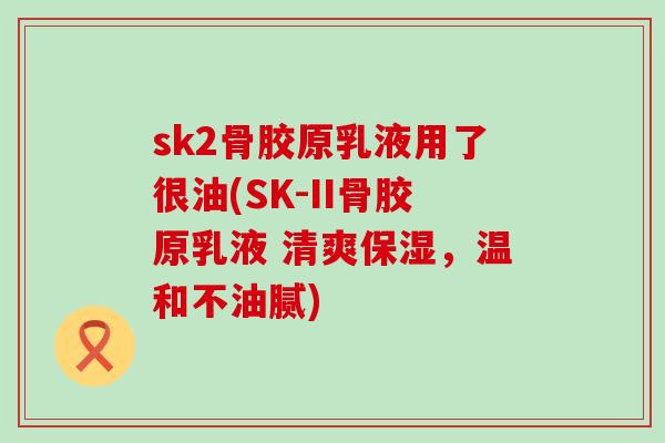 sk2骨胶原乳液用了很油(SK-II骨胶原乳液 清爽保湿，温和不油腻)