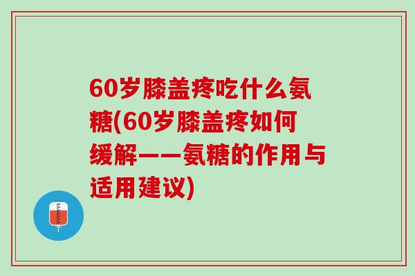 60岁膝盖疼吃什么氨糖(60岁膝盖疼如何缓解——氨糖的作用与适用建议)