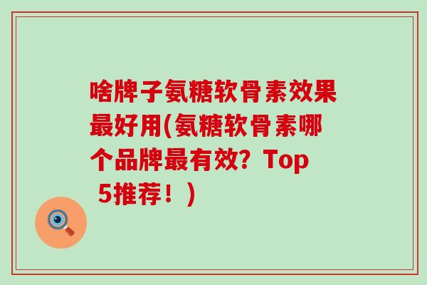 啥牌子氨糖软骨素效果最好用(氨糖软骨素哪个品牌最有效？Top 5推荐！)