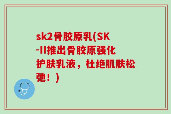 sk2骨胶原乳(SK-II推出骨胶原强化护肤乳液，杜绝肌肤松弛！)
