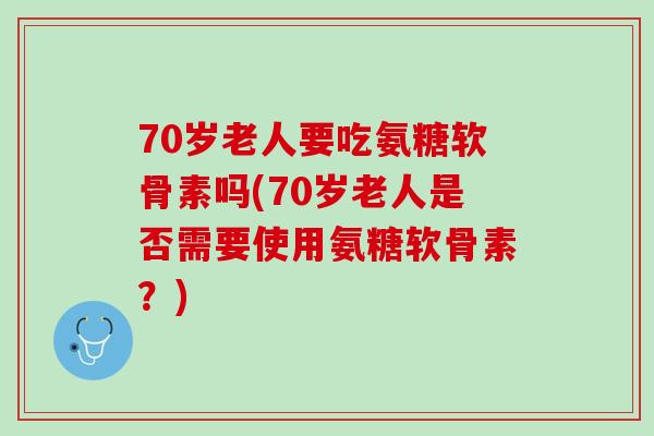 70岁老人要吃氨糖软骨素吗(70岁老人是否需要使用氨糖软骨素？)
