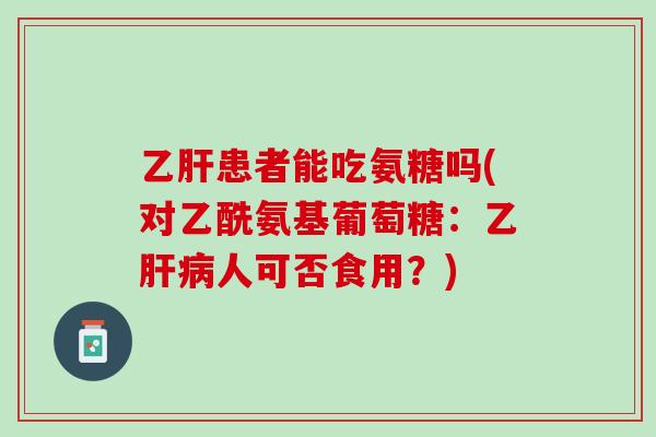 乙肝患者能吃氨糖吗(对乙酰氨基葡萄糖：乙肝病人可否食用？)