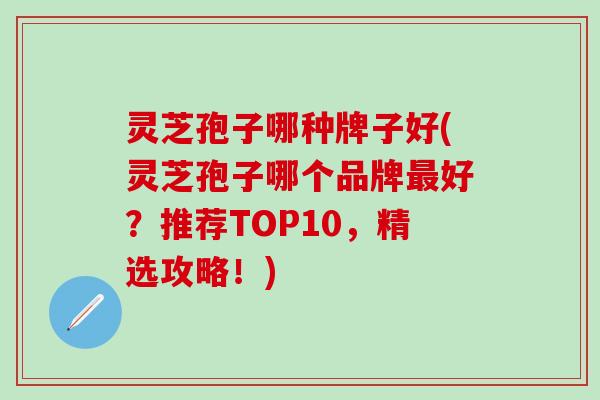 灵芝孢子哪种牌子好(灵芝孢子哪个品牌最好？推荐TOP10，精选攻略！)