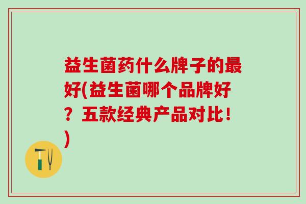 益生菌药什么牌子的最好(益生菌哪个品牌好？五款经典产品对比！)