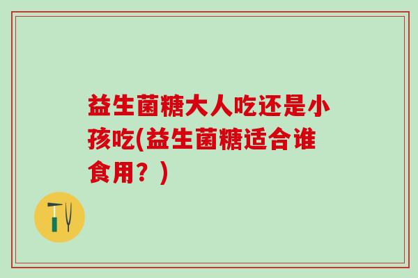 益生菌糖大人吃还是小孩吃(益生菌糖适合谁食用？)