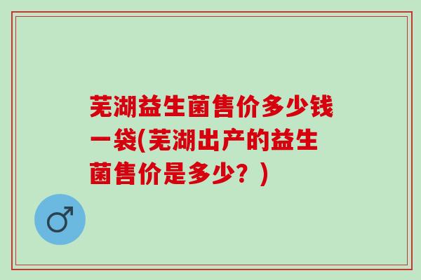 芜湖益生菌售价多少钱一袋(芜湖出产的益生菌售价是多少？)