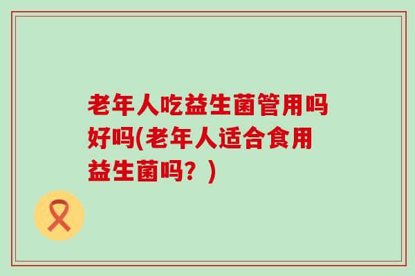 老年人吃益生菌管用吗好吗(老年人适合食用益生菌吗？)