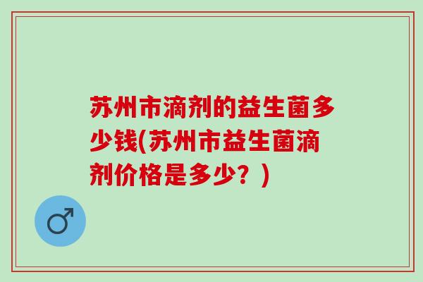 苏州市滴剂的益生菌多少钱(苏州市益生菌滴剂价格是多少？)