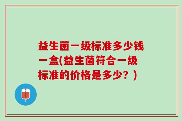 益生菌一级标准多少钱一盒(益生菌符合一级标准的价格是多少?) 益生菌一级标准多少钱一盒(益生菌符合一级标准的价格是多少?)
