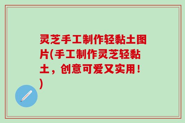 灵芝手工制作轻黏土图片(手工制作灵芝轻黏土，创意可爱又实用！)