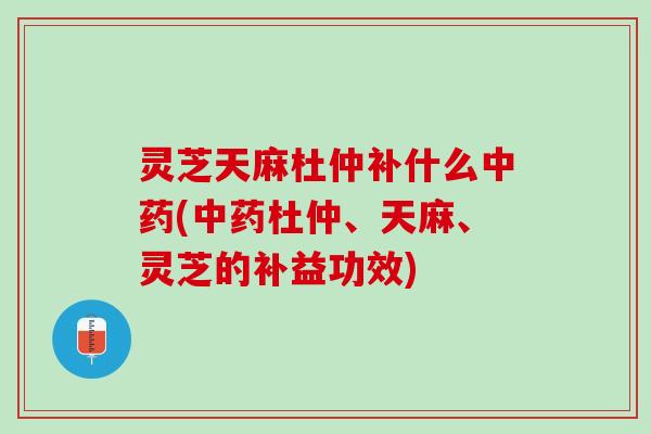 灵芝天麻杜仲补什么中药(中药杜仲、天麻、灵芝的补益功效)