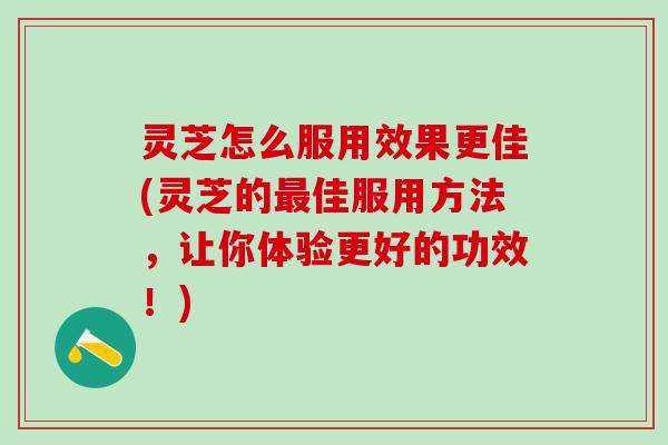 灵芝怎么服用效果更佳(灵芝的最佳服用方法，让你体验更好的功效！)