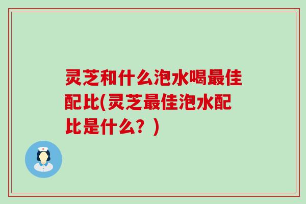 灵芝和什么泡水喝最佳配比(灵芝最佳泡水配比是什么？)