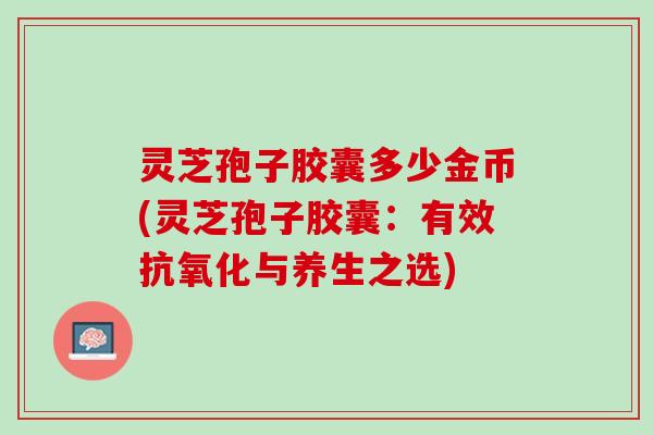 灵芝孢子胶囊多少金币(灵芝孢子胶囊：有效抗氧化与养生之选)