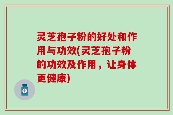 灵芝孢子粉的好处和作用与功效(灵芝孢子粉的功效及作用，让身体更健康)