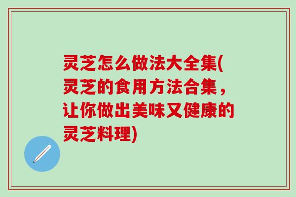 灵芝怎么做法大全集(灵芝的食用方法合集，让你做出美味又健康的灵芝料理)