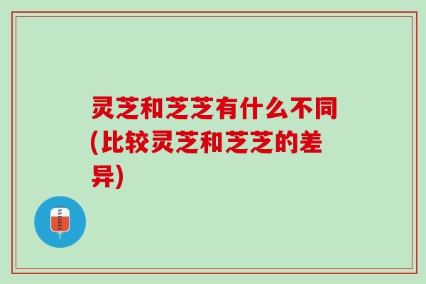 灵芝和芝芝有什么不同(比较灵芝和芝芝的差异)