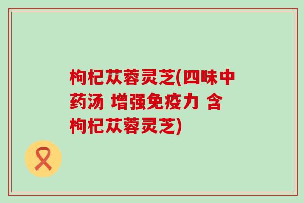 枸杞苁蓉灵芝(四味中药汤 增强免疫力 含枸杞苁蓉灵芝)
