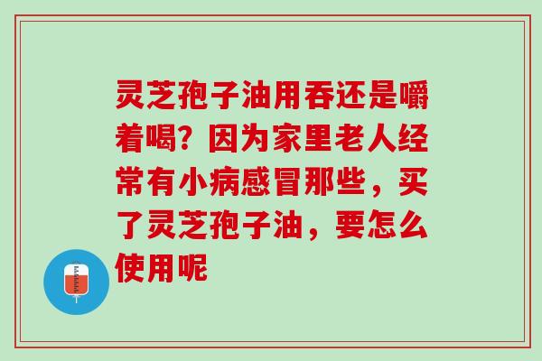 灵芝孢子油用吞还是嚼着喝？因为家里老人经常有小病感冒那些，买了灵芝孢子油，要怎么使用呢
