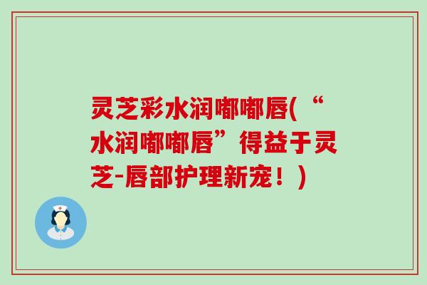灵芝彩水润嘟嘟唇(“水润嘟嘟唇”得益于灵芝-唇部护理新宠！)