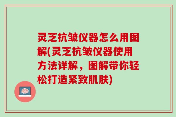 灵芝抗皱仪器怎么用图解(灵芝抗皱仪器使用方法详解，图解带你轻松打造紧致肌肤)