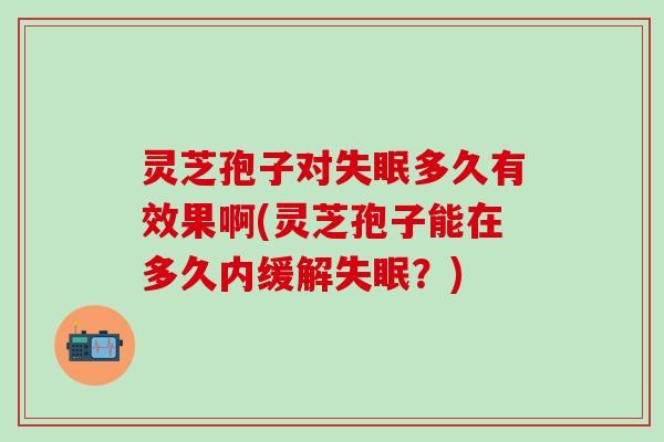 灵芝孢子对失眠多久有效果啊(灵芝孢子能在多久内缓解失眠？)