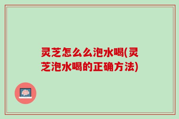 灵芝怎么么泡水喝(灵芝泡水喝的正确方法)