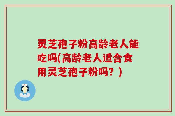 灵芝孢子粉高龄老人能吃吗(高龄老人适合食用灵芝孢子粉吗？)