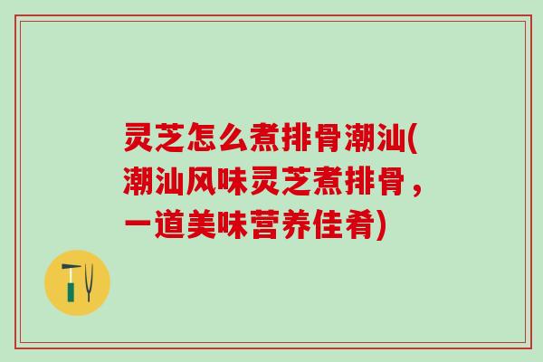 灵芝怎么煮排骨潮汕(潮汕风味灵芝煮排骨，一道美味营养佳肴)