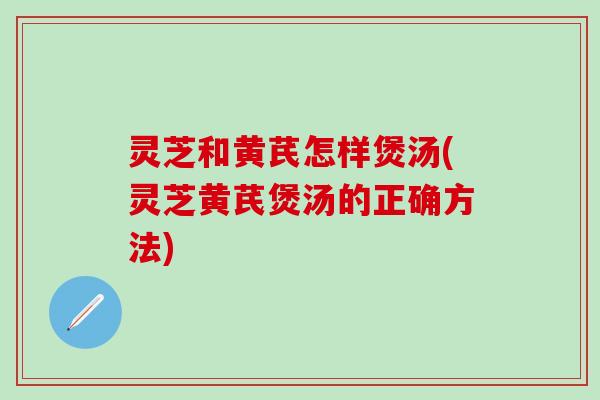 灵芝和黄芪怎样煲汤(灵芝黄芪煲汤的正确方法)