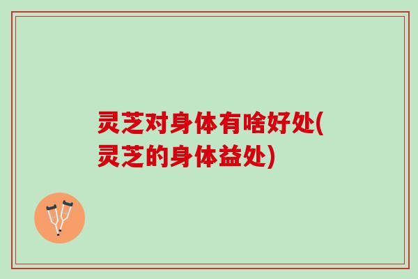 灵芝对身体有啥好处(灵芝的身体益处)