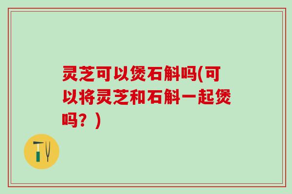 灵芝可以煲石斛吗(可以将灵芝和石斛一起煲吗？)