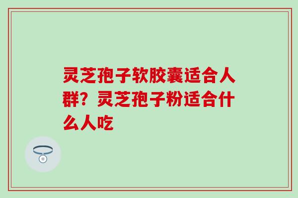 灵芝孢子软胶囊适合人群？灵芝孢子粉适合什么人吃