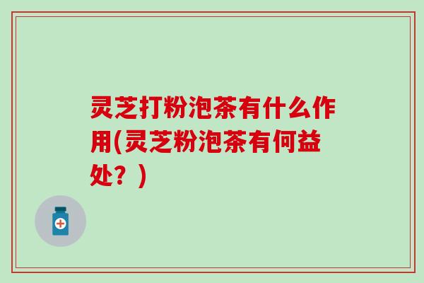 灵芝打粉泡茶有什么作用(灵芝粉泡茶有何益处？)