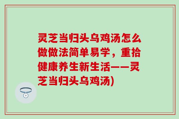 灵芝当归头乌鸡汤怎么做做法简单易学，重拾健康养生新生活——灵芝当归头乌鸡汤)