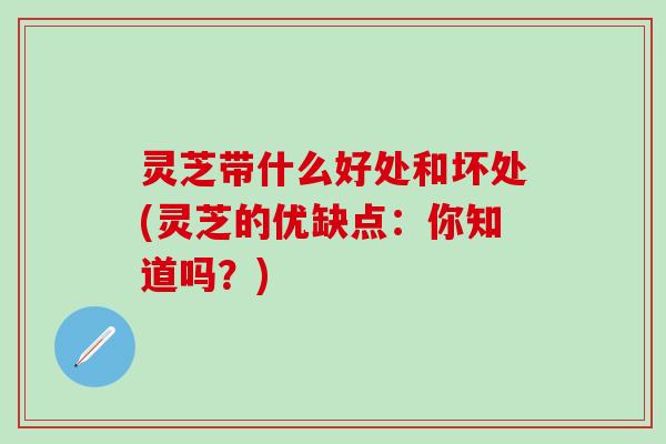 灵芝带什么好处和坏处(灵芝的优缺点：你知道吗？)