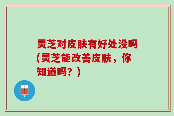 灵芝对皮肤有好处没吗(灵芝能改善皮肤，你知道吗？)