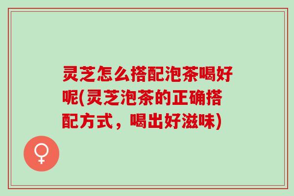 灵芝怎么搭配泡茶喝好呢(灵芝泡茶的正确搭配方式，喝出好滋味)