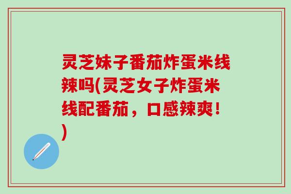 灵芝妹子番茄炸蛋米线辣吗(灵芝女子炸蛋米线配番茄，口感辣爽！)