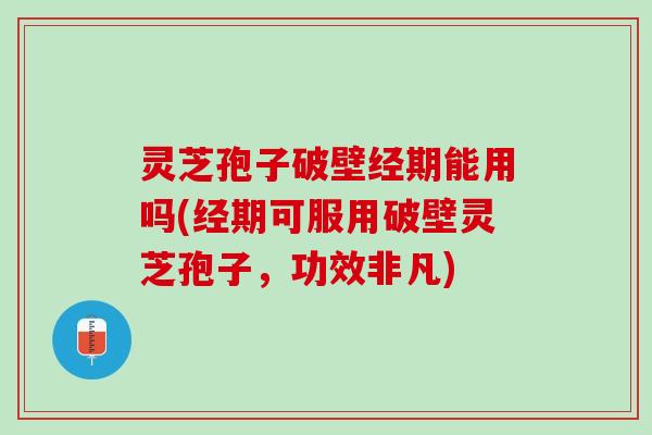 灵芝孢子破壁经期能用吗(经期可服用破壁灵芝孢子，功效非凡)