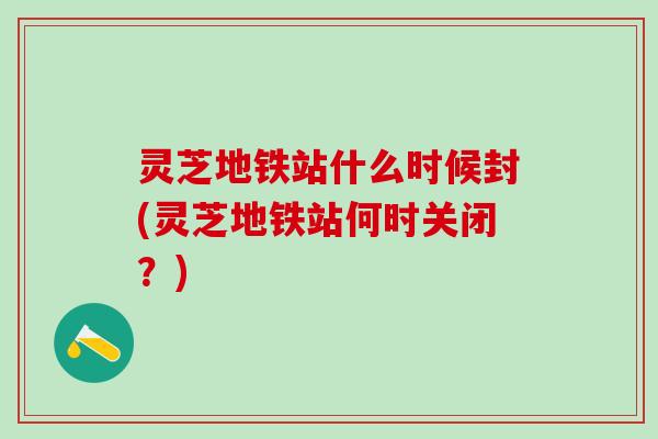 灵芝地铁站什么时候封(灵芝地铁站何时关闭？)