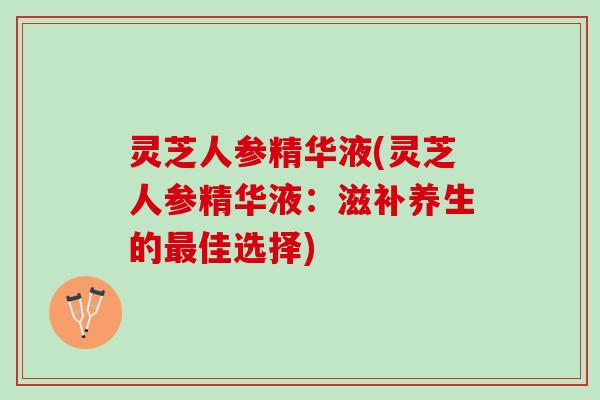 灵芝人参精华液(灵芝人参精华液：滋补养生的最佳选择)