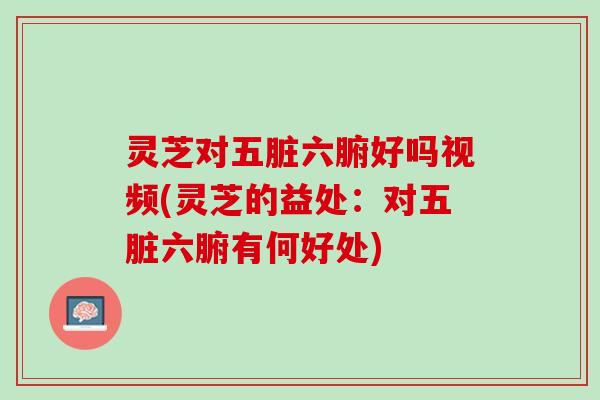灵芝对五脏六腑好吗视频(灵芝的益处：对五脏六腑有何好处)