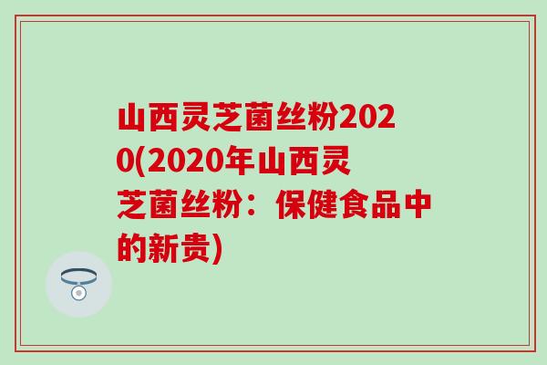 山西灵芝菌丝粉2020(2020年山西灵芝菌丝粉：保健食品中的新贵)