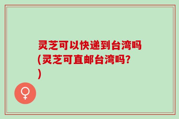 灵芝可以快递到台湾吗(灵芝可直邮台湾吗？)