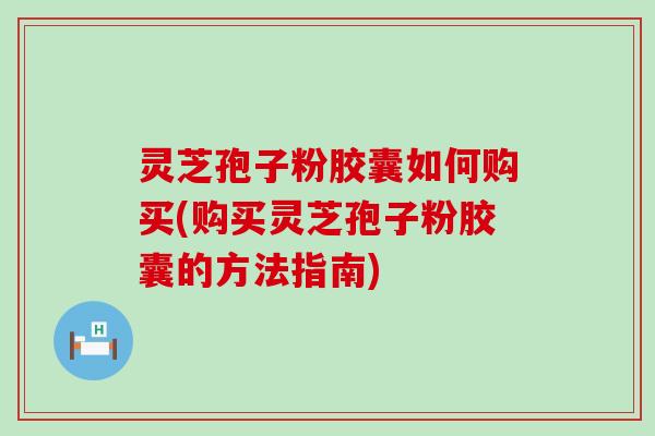 灵芝孢子粉胶囊如何购买(购买灵芝孢子粉胶囊的方法指南)