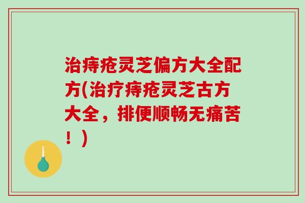 治痔疮灵芝偏方大全配方(治疗痔疮灵芝古方大全，排便顺畅无痛苦！)