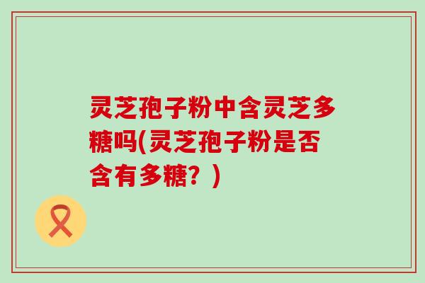 灵芝孢子粉中含灵芝多糖吗(灵芝孢子粉是否含有多糖？)