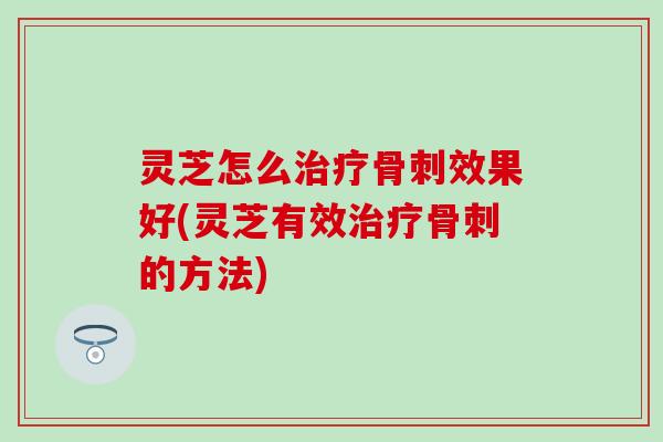 灵芝怎么治疗骨刺效果好(灵芝有效治疗骨刺的方法)